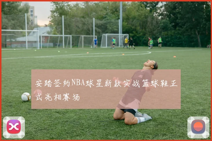 安踏签约NBA球星新款实战篮球鞋正式亮相赛场