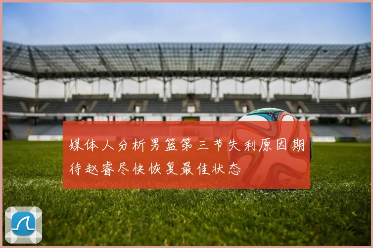媒体人分析男篮第三节失利原因期待赵睿尽快恢复最佳状态